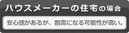 ハウスメーカーの住宅の場合 安心感があるが、割高になる可能性が高い。