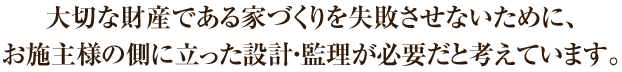 大切な財産である家づくりを失敗させないために、お施主様の側に立った設計・監理が必要だと考えています。